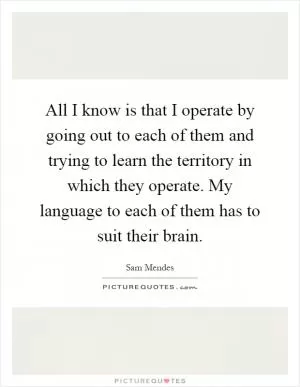 All I know is that I operate by going out to each of them and trying to learn the territory in which they operate. My language to each of them has to suit their brain Picture Quote #1