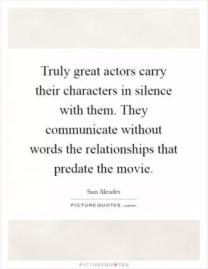 Truly great actors carry their characters in silence with them. They communicate without words the relationships that predate the movie Picture Quote #1