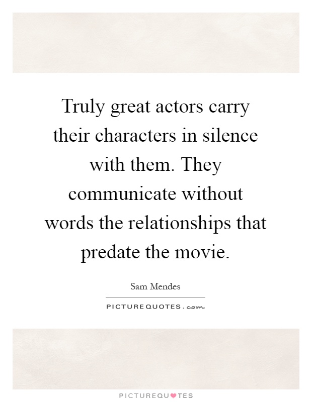 Truly great actors carry their characters in silence with them. They communicate without words the relationships that predate the movie Picture Quote #1