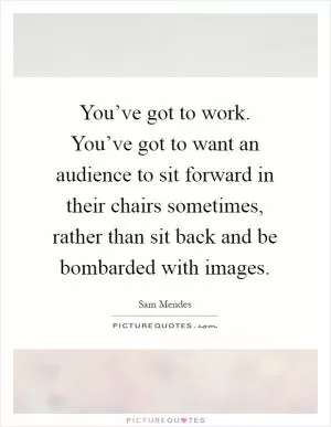 You’ve got to work. You’ve got to want an audience to sit forward in their chairs sometimes, rather than sit back and be bombarded with images Picture Quote #1