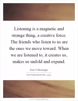Listening is a magnetic and strange thing, a creative force. The friends who listen to us are the ones we move toward. When we are listened to, it creates us, makes us unfold and expand Picture Quote #1