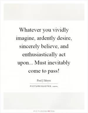 Whatever you vividly imagine, ardently desire, sincerely believe, and enthusiastically act upon... Must inevitably come to pass! Picture Quote #1