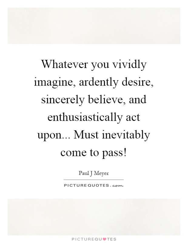 Whatever you vividly imagine, ardently desire, sincerely believe, and enthusiastically act upon... Must inevitably come to pass! Picture Quote #1