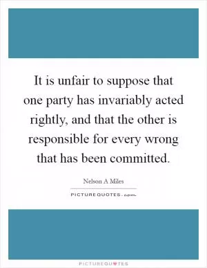 It is unfair to suppose that one party has invariably acted rightly, and that the other is responsible for every wrong that has been committed Picture Quote #1