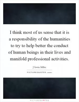 I think most of us sense that it is a responsibility of the humanities to try to help better the conduct of human beings in their lives and manifold professional activities Picture Quote #1