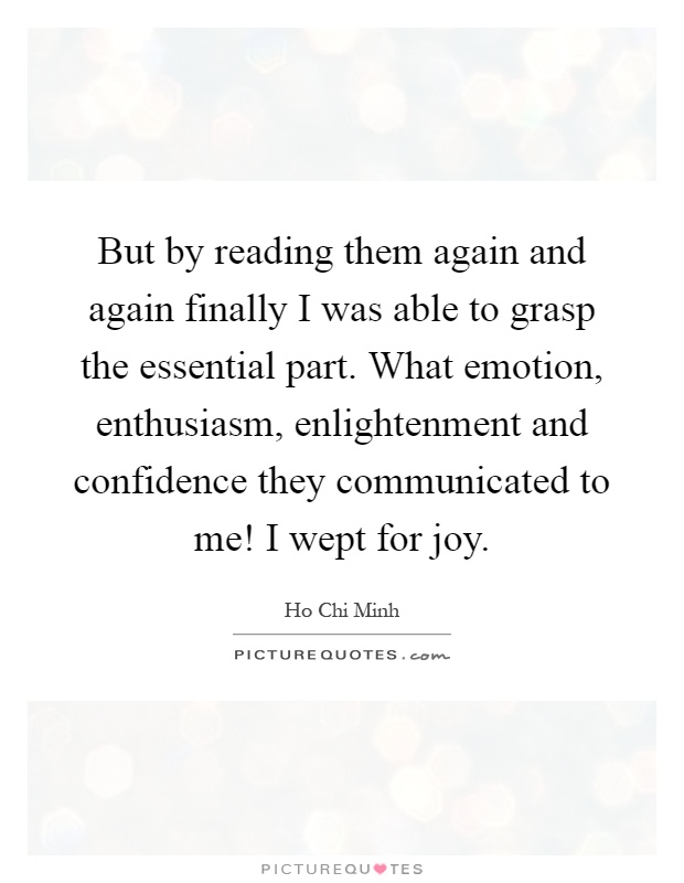 But by reading them again and again finally I was able to grasp the essential part. What emotion, enthusiasm, enlightenment and confidence they communicated to me! I wept for joy Picture Quote #1