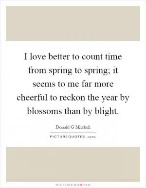 I love better to count time from spring to spring; it seems to me far more cheerful to reckon the year by blossoms than by blight Picture Quote #1