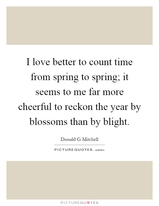 I love better to count time from spring to spring; it seems to me far more cheerful to reckon the year by blossoms than by blight Picture Quote #1