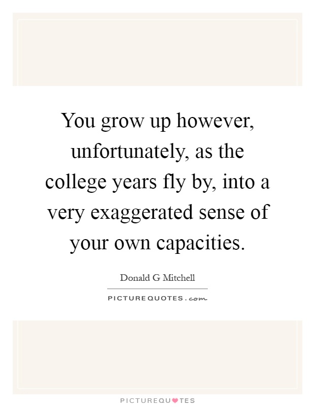 You grow up however, unfortunately, as the college years fly by, into a very exaggerated sense of your own capacities Picture Quote #1