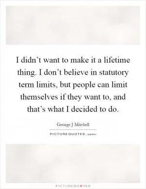 I didn’t want to make it a lifetime thing. I don’t believe in statutory term limits, but people can limit themselves if they want to, and that’s what I decided to do Picture Quote #1