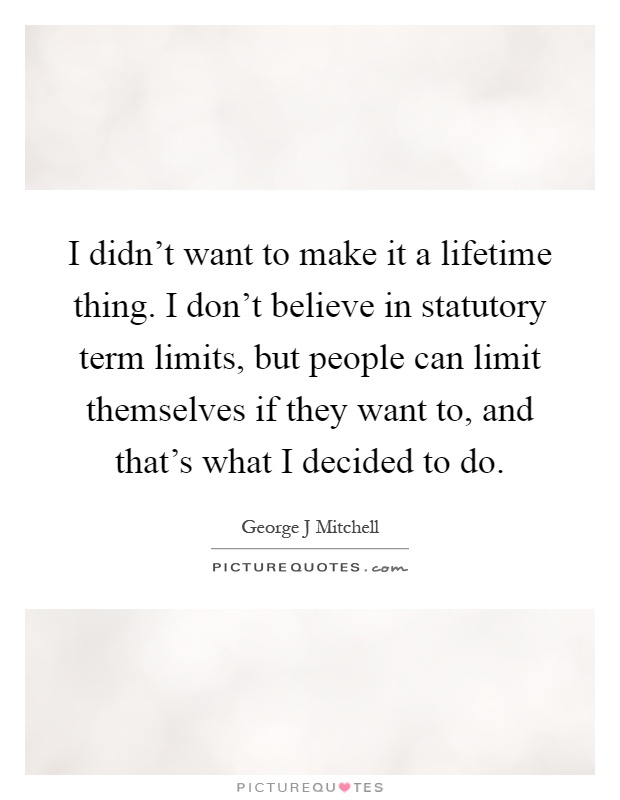 I didn't want to make it a lifetime thing. I don't believe in statutory term limits, but people can limit themselves if they want to, and that's what I decided to do Picture Quote #1