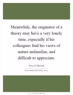 Meanwhile, the originator of a theory may have a very lonely time, especially if his colleagues find his views of nature unfamiliar, and difficult to appreciate Picture Quote #1