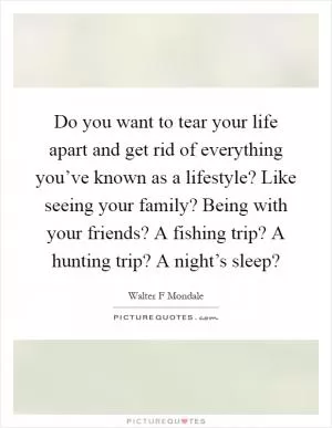 Do you want to tear your life apart and get rid of everything you’ve known as a lifestyle? Like seeing your family? Being with your friends? A fishing trip? A hunting trip? A night’s sleep? Picture Quote #1