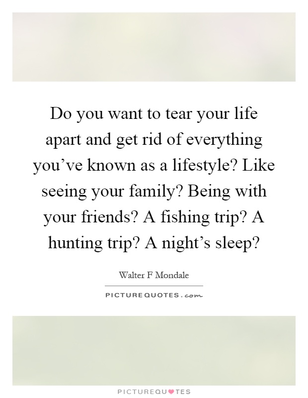 Do you want to tear your life apart and get rid of everything you've known as a lifestyle? Like seeing your family? Being with your friends? A fishing trip? A hunting trip? A night's sleep? Picture Quote #1