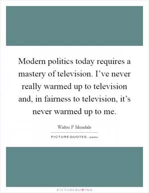 Modern politics today requires a mastery of television. I’ve never really warmed up to television and, in fairness to television, it’s never warmed up to me Picture Quote #1