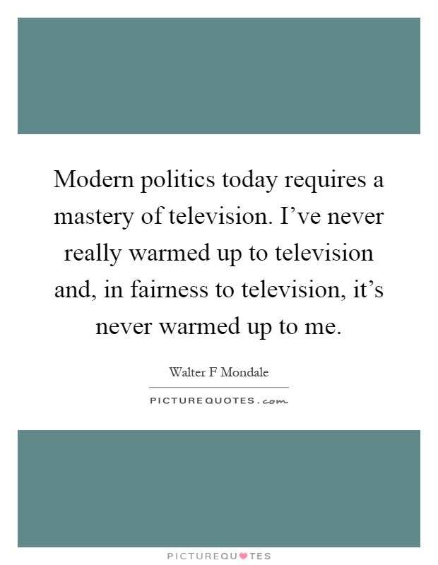 Modern politics today requires a mastery of television. I've never really warmed up to television and, in fairness to television, it's never warmed up to me Picture Quote #1