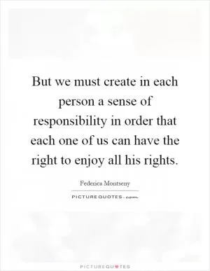 But we must create in each person a sense of responsibility in order that each one of us can have the right to enjoy all his rights Picture Quote #1