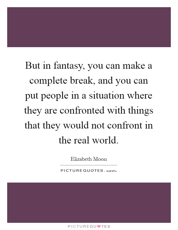 But in fantasy, you can make a complete break, and you can put people in a situation where they are confronted with things that they would not confront in the real world Picture Quote #1