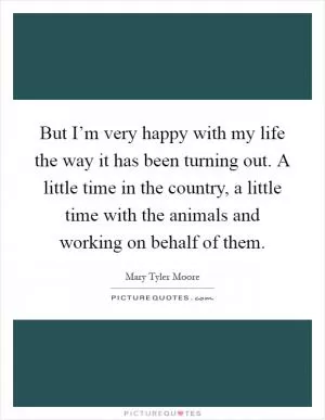 But I’m very happy with my life the way it has been turning out. A little time in the country, a little time with the animals and working on behalf of them Picture Quote #1