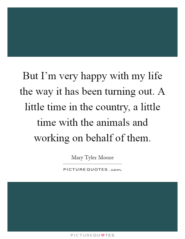 But I'm very happy with my life the way it has been turning out. A little time in the country, a little time with the animals and working on behalf of them Picture Quote #1