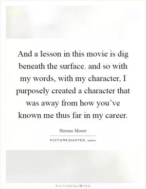 And a lesson in this movie is dig beneath the surface. and so with my words, with my character, I purposely created a character that was away from how you’ve known me thus far in my career Picture Quote #1