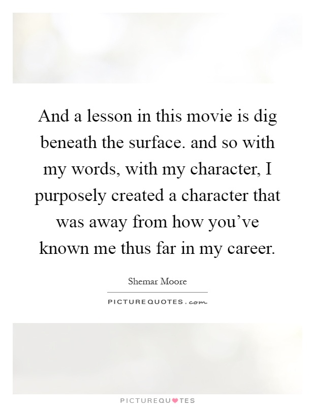 And a lesson in this movie is dig beneath the surface. and so with my words, with my character, I purposely created a character that was away from how you've known me thus far in my career Picture Quote #1