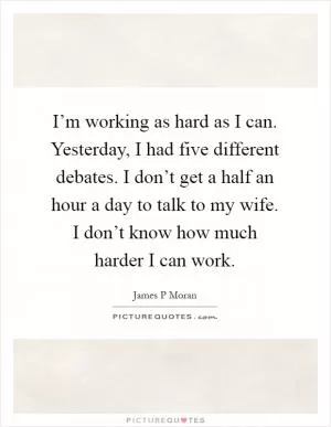 I’m working as hard as I can. Yesterday, I had five different debates. I don’t get a half an hour a day to talk to my wife. I don’t know how much harder I can work Picture Quote #1