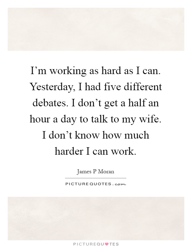 I'm working as hard as I can. Yesterday, I had five different debates. I don't get a half an hour a day to talk to my wife. I don't know how much harder I can work Picture Quote #1