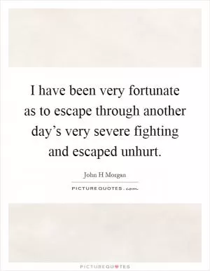 I have been very fortunate as to escape through another day’s very severe fighting and escaped unhurt Picture Quote #1