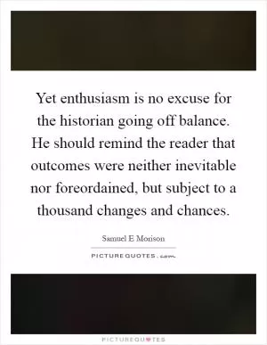 Yet enthusiasm is no excuse for the historian going off balance. He should remind the reader that outcomes were neither inevitable nor foreordained, but subject to a thousand changes and chances Picture Quote #1