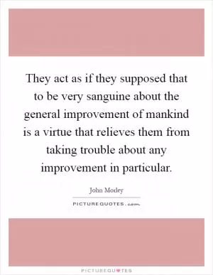 They act as if they supposed that to be very sanguine about the general improvement of mankind is a virtue that relieves them from taking trouble about any improvement in particular Picture Quote #1