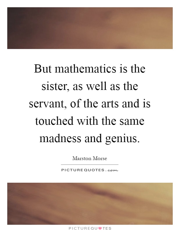 But mathematics is the sister, as well as the servant, of the arts and is touched with the same madness and genius Picture Quote #1