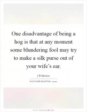 One disadvantage of being a hog is that at any moment some blundering fool may try to make a silk purse out of your wife’s ear Picture Quote #1