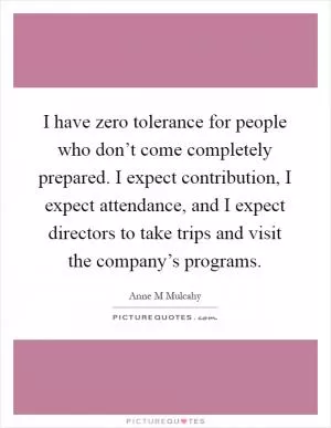 I have zero tolerance for people who don’t come completely prepared. I expect contribution, I expect attendance, and I expect directors to take trips and visit the company’s programs Picture Quote #1