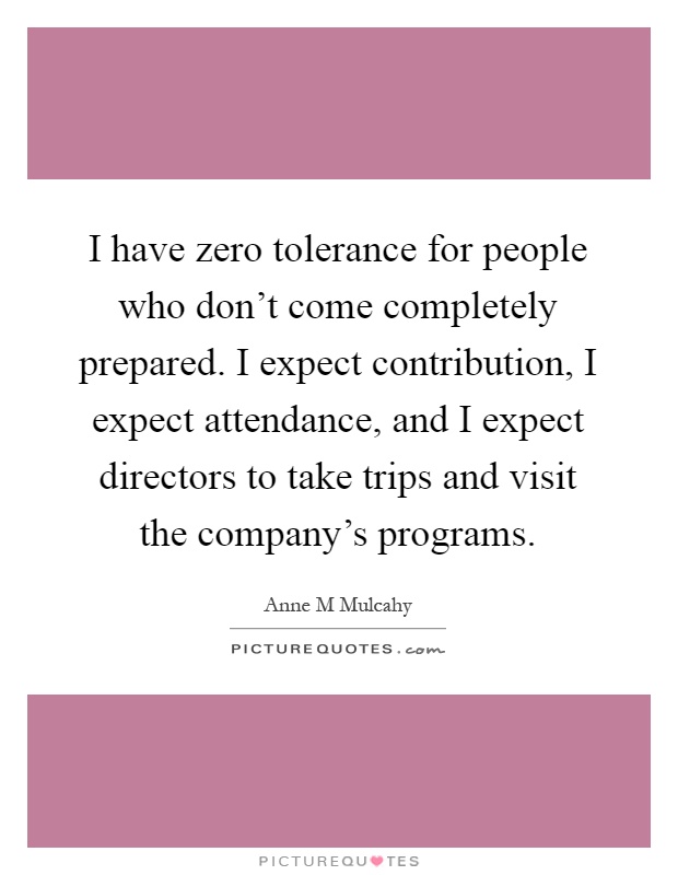 I have zero tolerance for people who don't come completely prepared. I expect contribution, I expect attendance, and I expect directors to take trips and visit the company's programs Picture Quote #1