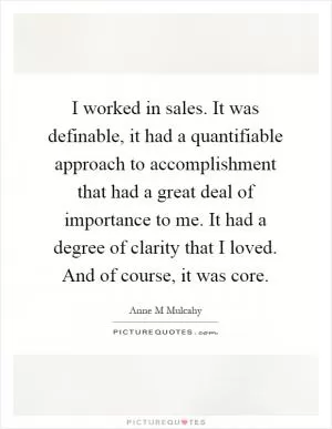 I worked in sales. It was definable, it had a quantifiable approach to accomplishment that had a great deal of importance to me. It had a degree of clarity that I loved. And of course, it was core Picture Quote #1