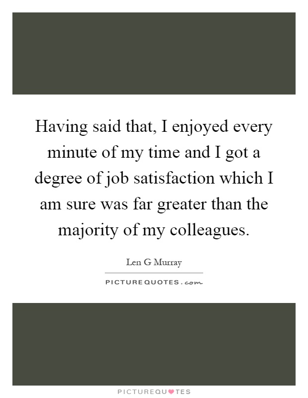 Having said that, I enjoyed every minute of my time and I got a degree of job satisfaction which I am sure was far greater than the majority of my colleagues Picture Quote #1