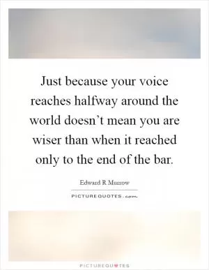 Just because your voice reaches halfway around the world doesn’t mean you are wiser than when it reached only to the end of the bar Picture Quote #1