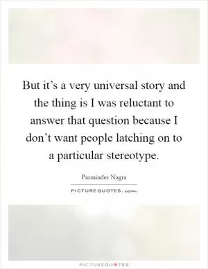 But it’s a very universal story and the thing is I was reluctant to answer that question because I don’t want people latching on to a particular stereotype Picture Quote #1