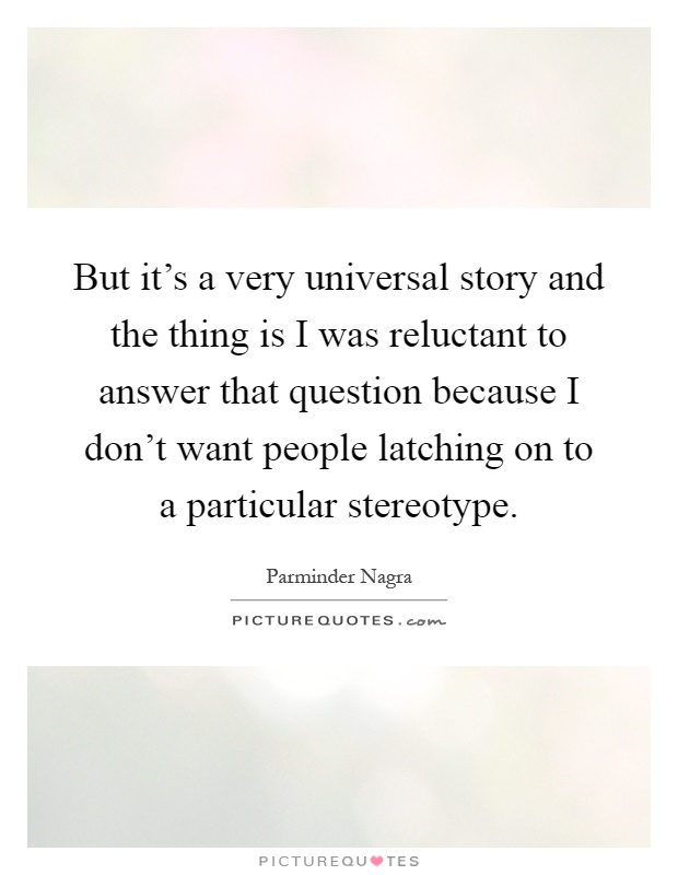 But it's a very universal story and the thing is I was reluctant to answer that question because I don't want people latching on to a particular stereotype Picture Quote #1