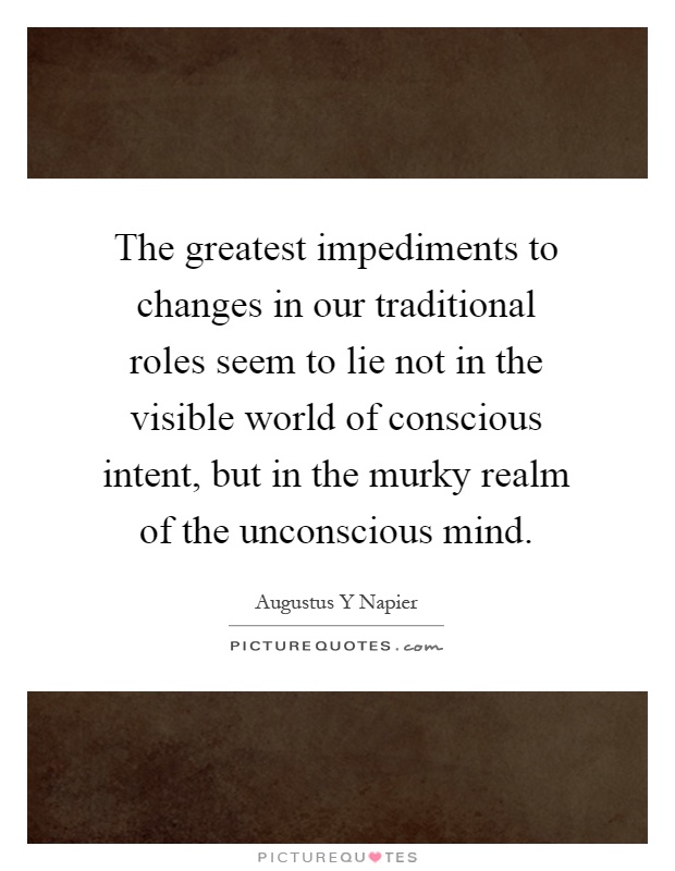 The greatest impediments to changes in our traditional roles seem to lie not in the visible world of conscious intent, but in the murky realm of the unconscious mind Picture Quote #1