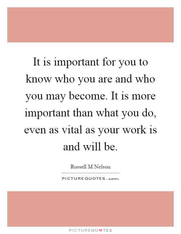 It is important for you to know who you are and who you may become. It is more important than what you do, even as vital as your work is and will be Picture Quote #1