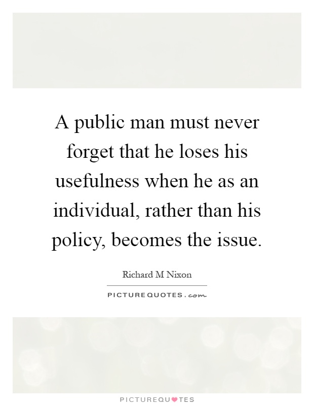 A public man must never forget that he loses his usefulness when he as an individual, rather than his policy, becomes the issue Picture Quote #1