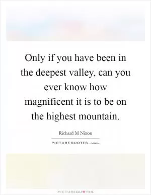 Only if you have been in the deepest valley, can you ever know how magnificent it is to be on the highest mountain Picture Quote #1