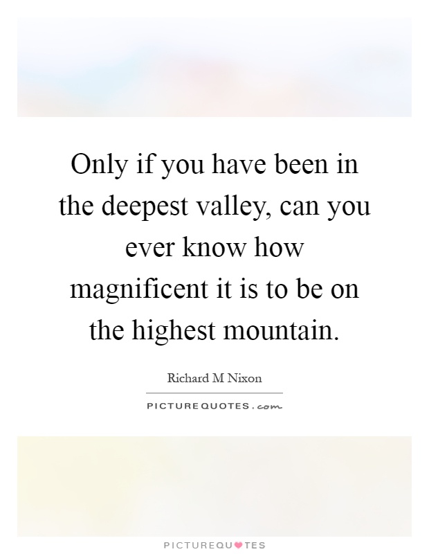 Only if you have been in the deepest valley, can you ever know how magnificent it is to be on the highest mountain Picture Quote #1