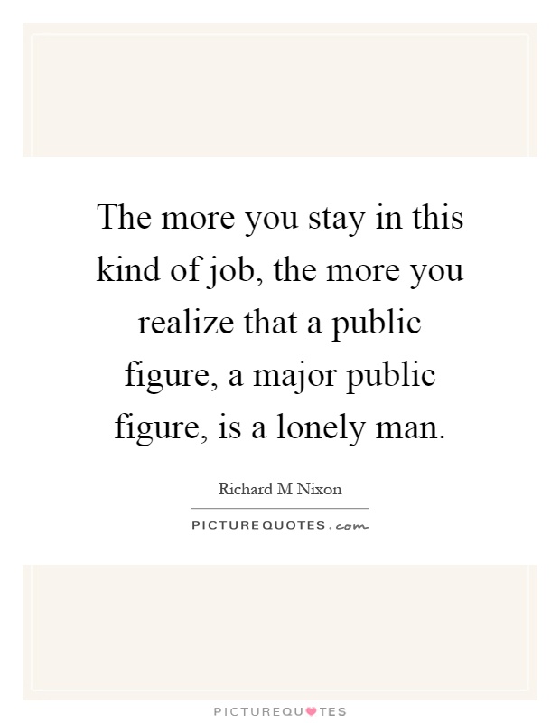 The more you stay in this kind of job, the more you realize that a public figure, a major public figure, is a lonely man Picture Quote #1