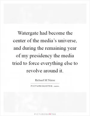 Watergate had become the center of the media’s universe, and during the remaining year of my presidency the media tried to force everything else to revolve around it Picture Quote #1