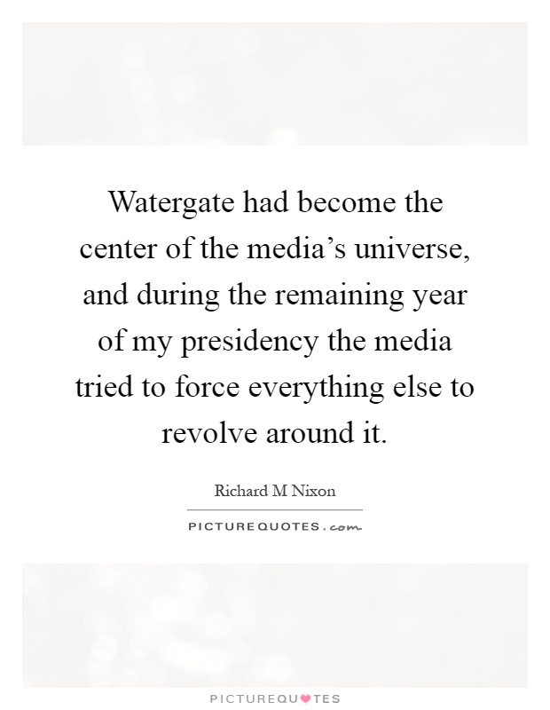 Watergate had become the center of the media's universe, and during the remaining year of my presidency the media tried to force everything else to revolve around it Picture Quote #1