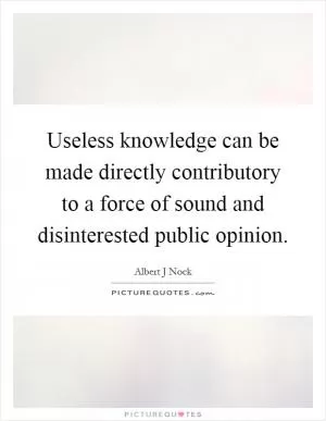 Useless knowledge can be made directly contributory to a force of sound and disinterested public opinion Picture Quote #1