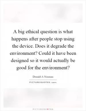 A big ethical question is what happens after people stop using the device. Does it degrade the environment? Could it have been designed so it would actually be good for the environment? Picture Quote #1